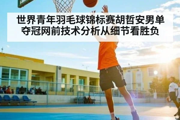 世界青年羽毛球锦标赛胡哲安男单夺冠网前技术分析从细节看胜负 | c7c7.app