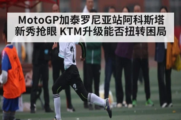 MotoGP加泰罗尼亚站阿科斯塔新秀抢眼 KTM升级能否扭转困局 - www.c7c7app