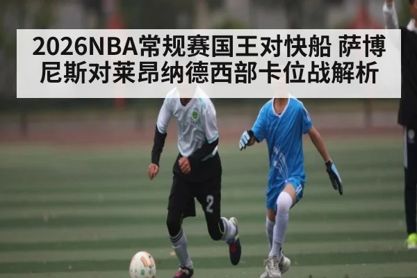 2026NBA常规赛国王对快船 萨博尼斯对莱昂纳德西部卡位战解析 - www.c7c7app